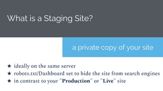 What is a Staging Site?
★ ideally on the same server
★ robots.txt/Dashboard set to hide the site from search engines
★ in contrast to your "Production" or "Live" site
a private copy of your site
 