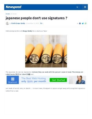 Home  6k views
by Challa Ranga Reddy — December 12, 2020  0    
japanese people don't use signatures ?
Hello everyone this is C.Ranga Reddy let us start our Topic
The Japanese do not use signatures. Instead, they use seals with the person's name in kanji. The stamps are
called hanko (判子) or inkan (印鑑) and
 
are made of wood, ivory, or plastic. ... In most cases, foreigners in Japan can get away with using their signature
rather than a seal.
 
 