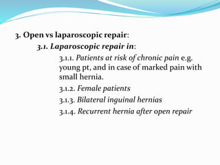 3. Open vs laparoscopic repair:
3.1. Laparoscopic repair in:
3.1.1. Patients at risk of chronic pain e.g.
young pt, and in case of marked pain with
small hernia.
3.1.2. Female patients
3.1.3. Bilateral inguinal hernias
3.1.4. Recurrent hernia after open repair
 