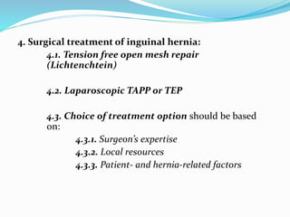 4. Surgical treatment of inguinal hernia:
4.1. Tension free open mesh repair
(Lichtenchtein)
4.2. Laparoscopic TAPP or TEP
4.3. Choice of treatment option should be based
on:
4.3.1. Surgeon’s expertise
4.3.2. Local resources
4.3.3. Patient- and hernia-related factors
 