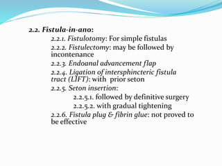 2.2. Fistula-in-ano:
2.2.1. Fistulotomy: For simple fistulas
2.2.2. Fistulectomy: may be followed by
incontenance
2.2.3. Endoanal advancement flap
2.2.4. Ligation of intersphincteric fistula
tract (LIFT): with prior seton
2.2.5. Seton insertion:
2.2.5.1. followed by definitive surgery
2.2.5.2. with gradual tightening
2.2.6. Fistula plug & fibrin glue: not proved to
be effective
 
