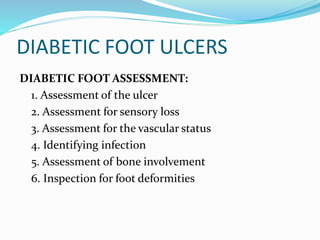 DIABETIC FOOT ULCERS
DIABETIC FOOT ASSESSMENT:
1. Assessment of the ulcer
2. Assessment for sensory loss
3. Assessment for the vascular status
4. Identifying infection
5. Assessment of bone involvement
6. Inspection for foot deformities
 