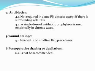 4. Antibiotics:
4.1. Not required in acute PN abscess except if there is
surrounding cellulitis.
4.2. A single dose of antibiotic prophylaxis is used
empirically in chronic cases.
5.Wound drainge:
5.1. Needed in off-midline flap procedures.
6.Postoperative shaving or depilation:
6.1. Is not be recommended.
 