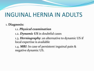 INGUINAL HERNIA IN ADULTS
1. Diagnosis:
1.1. Physical examination
1.2. Dynamic US in doubtful cases
1.3. Herniography: an alternative to dynamic US if
local expertise is available
1.4. MRI: In case of persistent inguinal pain &
negative dynamic US.
 