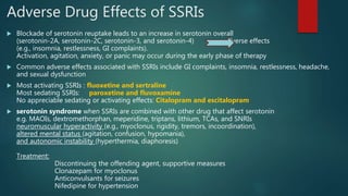 Adverse Drug Effects of SSRIs
 Blockade of serotonin reuptake leads to an increase in serotonin overall
(serotonin-2A, serotonin-2C, serotonin-3, and serotonin-4) adverse effects
(e.g., insomnia, restlessness, GI complaints).
Activation, agitation, anxiety, or panic may occur during the early phase of therapy
 Common adverse effects associated with SSRIs include GI complaints, insomnia, restlessness, headache,
and sexual dysfunction
 Most activating SSRIs : fluoxetine and sertraline
Most sedating SSRIs: paroxetine and fluvoxamine
No appreciable sedating or activating effects: Citalopram and escitalopram
 serotonin syndrome when SSRIs are combined with other drug that affect serotonin
e.g. MAOIs, dextromethorphan, meperidine, triptans, lithium, TCAs, and SNRIs
neuromuscular hyperactivity (e.g., myoclonus, rigidity, tremors, incoordination),
altered mental status (agitation, confusion, hypomania),
and autonomic instability (hyperthermia, diaphoresis)
Treatment:
Discontinuing the offending agent, supportive measures
Clonazepam for myoclonus
Anticonvulsants for seizures
Nifedipine for hypertension
 
