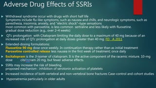 Adverse Drug Effects of SSRIs
 Withdrawal syndrome occur with drugs with short half life
Symptoms include flu-like symptoms, such as nausea and chills, and neurologic symptoms, such as
paresthesia, insomnia, anxiety, and “electric shock”–type sensations
most common with paroxetine, is less common sertraline and less likely with fluoxetine.
gradual dose reduction (e.g., over 2–4 weeks)
 QTc prolongation with Citalopram limiting the daily dose to a maximum of 40 mg because of an
increased risk of QTc prolongation at daily doses greater than 40 mg. FD A 2011
 Extended-dosing formulations:
Fluoxetine 90 mg dose once weekly. In continuation therapy rather than as initial treatment
Paroxetine controlled release less nausea in the first week of treatment; once daily
 Escitalopram is the S-isomer of citalopram. It is the active component of the racemic mixture. 10-mg
dose citalopram 20 mg, but fewer adverse effects.
 SSRIs may increase the risk of bleeding.
proposed mechanism : inhibition of serotonin activation of platelets
 Increased incidence of both vertebral and non-vertebral bone fractures Case-control and cohort studies
 Hyponatremia particularly in older adults
 