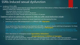 SSRIs Induced sexual dysfunction
 incidence 15% to 80%
A 14-week, prospective observational study (Sequenced Treatment Alternatives to Relieve Depression [STAR*D]) of 1473
patients treated with citalopram found that
•Decreased libido occurred in 54 percent
•Difficulty achieving orgasm occurred in 36 percent
•Among the 574 males, erectile dysfunction occurred in 37 percent
Treatment options for patients who respond to SSRIs but suffer sexual dysfunction include :
1. Waiting for spontaneous remission of sexual impairment and decreasing the dose
2. Switching to a non-SSRI antidepressant or a different SSRI Bupropion
A network meta-analysis of 37 randomized trials (n >14,000 depressed patients) found that the incidence of sexual
dysfunction was less with bupropion than escitalopram, paroxetine, or sertraline
Sexual dysfunction that emerges during treatment with SSRIs may persist despite switching to bupropion. For these
patients, we suggest discontinuing bupropion and switching to Mirtazapine
meta-analysis of four randomized trials (n = 907 patients with major depression) that compared mirtazapine with
SSRIs (fluoxetine, paroxetine, or sertraline), and found that sexual dysfunction was less likely with mirtazapine (odds
ratio 0.3, 95% CI 0.1-0.7)
Other alternatives to mirtazapine include Agomelatine, Nefazodone
3. Augment with a second drug phosphodiesterase-5 inhibitors or bupropion
For men with erectile dysfunction, treatment with a phosphodiesterase-5 inhibitor, rather than bupropion .
For women with sexual dysfunction, add-on bupropion at higher doses rather than a phosphodiesterase-5 inhibitor
 