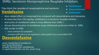 SNRIs: Serotonin-Norepinephrine Reuptake Inhibitors
They block the reuptake of norepinephrine and serotonin
Venlafaxine
 dose-related effect on norepinephrine compared with desvenlafaxine and duloxetine
 At doses less than 150 mg/day, venlafaxine is a serotonin reuptake inhibitor
 dual action of venlafaxine makes it more effective than SSRIs..?
 Abrupt discontinuation of venlafaxine cause withdrawal syndrome similar to SSRIs
 ADE similar to SSRIs
 most common GI complaints
 increase in BP which is not significant unless patient has uncontrolled HTN
Desvenlafaxine
active metabolite of venlafaxine.
Less drug interactions.
simpler dosing than venlafaxine.
no significant benefits over the parent drug.
 Venlafaxine
 Desvenlafaxine
 Duloxetine
 