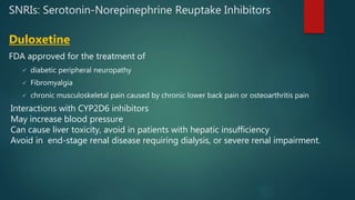 SNRIs: Serotonin-Norepinephrine Reuptake Inhibitors
Duloxetine
FDA approved for the treatment of
 diabetic peripheral neuropathy
 Fibromyalgia
 chronic musculoskeletal pain caused by chronic lower back pain or osteoarthritis pain
Interactions with CYP2D6 inhibitors
May increase blood pressure
Can cause liver toxicity, avoid in patients with hepatic insufficiency
Avoid in end-stage renal disease requiring dialysis, or severe renal impairment.
 