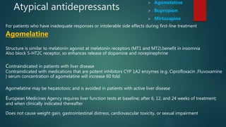 Atypical antidepressants
 Agomelatine
 Bupropion
 Mirtazapine
For patients who have inadequate responses or intolerable side effects during first-line treatment
Agomelatine
Structure is similar to melatonin agonist at melatonin receptors (MT1 and MT2).benefit in insomnia
Also block 5-HT2C receptor, so enhances release of dopamine and norepinephrine
Contraindicated in patients with liver disease
Contraindicated with medications that are potent inhibitors CYP 1A2 enzymes (e.g. Ciprofloxacin ,Fluvoxamine
) serum concentration of agomelatine will increase 60 fold
Agomelatine may be hepatotoxic and is avoided in patients with active liver disease
European Medicines Agency requires liver function tests at baseline; after 6, 12, and 24 weeks of treatment;
and when clinically indicated thereafter
Does not cause weight gain, gastrointestinal distress, cardiovascular toxicity, or sexual impairment
 