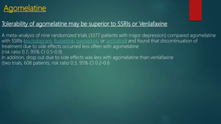 Agomelatine
Tolerability of agomelatine may be superior to SSRIs or Venlafaxine
A meta-analysis of nine randomized trials (3377 patients with major depression) compared agomelatine
with SSRIs (escitalopram, fluoxetine, paroxetine, or sertraline) and found that discontinuation of
treatment due to side effects occurred less often with agomelatine
(risk ratio 0.7, 95% CI 0.5-0.9) .
In addition, drop out due to side effects was less with agomelatine than venlafaxine
(two trials, 608 patients; risk ratio 0.3, 95% CI 0.2-0.6
 