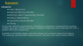 Bupropion
Indicated for
major depression,
seasonal affective disorder,
attention deficit hyperactivity disorder
tobacco dependence
hypoactive sexual disorder
Obesity
Structurally related to amphetamine. Classified as a dopamine norepinephrine reuptake
inhibitor, because it inhibits presynaptic reuptake of dopamine and norepinephrine (with a
greater effect upon dopamine)
Available in immediate release, extended-release and sustained release formulations
The sustained- and extended-release products may also cause fewer adverse effects
 