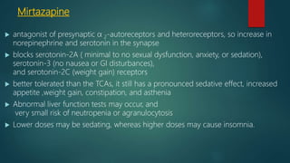 Mirtazapine
 antagonist of presynaptic α 2-autoreceptors and heteroreceptors, so increase in
norepinephrine and serotonin in the synapse
 blocks serotonin-2A ( minimal to no sexual dysfunction, anxiety, or sedation),
serotonin-3 (no nausea or GI disturbances),
and serotonin-2C (weight gain) receptors
 better tolerated than the TCAs, it still has a pronounced sedative effect, increased
appetite ,weight gain, constipation, and asthenia
 Abnormal liver function tests may occur, and
very small risk of neutropenia or agranulocytosis
 Lower doses may be sedating, whereas higher doses may cause insomnia.
 