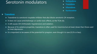 Serotonin modulators  Nefazodone
 Trazodone
 Vilazodone
 Vortioxetine
 Trazodone
 Trazodone is a serotonin reuptake inhibitor that also blocks serotonin-2A receptors.
 It does not cause anticholinergic or cardio toxic effects, as the TCAs do.
 it still causes OH (Orthostatic Hypotension) and sedation.
 Because of its sedative properties, trazodone is often used for insomnia but at lower doses than those used
to treat depression.
 It is important to be aware of the potential for priapism, even though it is rare (0.1% or less).
 