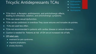 Tricyclic Antidepressants TCAs  Amitriptyline
 Imipramine
 Desipramine
 Nortriptyline
 TCAs block α-Receptor, antihistaminic, and anticholinergic effects,
leading to orthostasis, sedation, and anticholinergic symptoms.
 TCAs can cause sexual dysfunction.
 TCAs can be cardiotoxic in overdose They cause seizures and torsades de pointes.
 TCAs are used less often.
 TCAs not recommended in patients with cardiac disease or seizure disorders.
 Caution is needed for Patients at risk of OH are at increased risk of falls
 Off-label uses :
 treatment for pain syndromes,
 migraine prophylaxis,
 anxiety disorders.
 