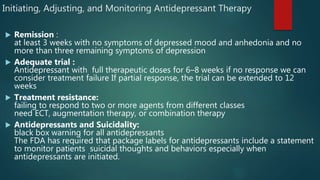 Initiating, Adjusting, and Monitoring Antidepressant Therapy
 Remission :
at least 3 weeks with no symptoms of depressed mood and anhedonia and no
more than three remaining symptoms of depression
 Adequate trial :
Antidepressant with full therapeutic doses for 6–8 weeks if no response we can
consider treatment failure If partial response, the trial can be extended to 12
weeks
 Treatment resistance:
failing to respond to two or more agents from different classes
need ECT, augmentation therapy, or combination therapy
 Antidepressants and Suicidality:
black box warning for all antidepressants
The FDA has required that package labels for antidepressants include a statement
to monitor patients suicidal thoughts and behaviors especially when
antidepressants are initiated.
 