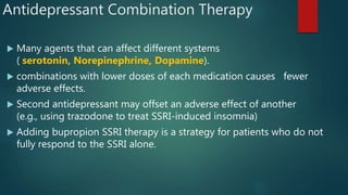 Antidepressant Combination Therapy
 Many agents that can affect different systems
( serotonin, Norepinephrine, Dopamine).
 combinations with lower doses of each medication causes fewer
adverse effects.
 Second antidepressant may offset an adverse effect of another
(e.g., using trazodone to treat SSRI-induced insomnia)
 Adding bupropion SSRI therapy is a strategy for patients who do not
fully respond to the SSRI alone.
 