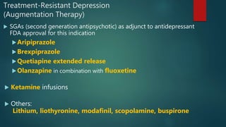 Treatment-Resistant Depression
(Augmentation Therapy)
 SGAs (second generation antipsychotic) as adjunct to antidepressant
FDA approval for this indication
Aripiprazole
Brexpiprazole
Quetiapine extended release
Olanzapine in combination with fluoxetine
 Ketamine infusions
 Others:
Lithium, liothyronine, modafinil, scopolamine, buspirone
 