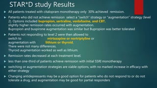 STAR*D study Results
 All patients treated with citalopram monotherapy only 30% achieved remission.
 Patients who did not achieve remission select a “switch” strategy or “augmentation” strategy (level
2). Options included bupropion, sertraline, venlafaxine, and CBT.
slightly higher remission rates occurred with augmentation.
Bupropion and buspirone augmentation was similar but Bupropion was better tolerated
 Patients not responding to level 2 were then allowed to
switch to mirtazapine or nortriptyline or
augmentation with lithium or thyroid.
There were not many differences.
Thyroid augmentation worked as well as lithium.
 Remission rates decreased at each treatment level.
 less than one-third of patients achieve remission with initial SSRI monotherapy
 switching or augmentation strategies are viable options, with no marked increase in efficacy with
either strategy
 Changing antidepressants may be a good option for patients who do not respond to or do not
tolerate a drug, and augmentation may be good for partial responders
 