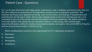 Patient Case : Question1
A.Z. is a 45-year-old woman with sleep apnea, hypertension, type 2 diabetes, and chronic pain. She is in
the clinic today for an assessment of her depressive symptoms and a medication evaluation. She
endorses sad mood, poor appetite lost 6.8 kg , poor concentration, and feelings of hopelessness and
worthlessness for the past 3 weeks. She has also stopped going to her book club because she is not
motivated to get out of the house, and she has frequent nocturnal awakening. She denies suicidal or
homicidal ideation. She denies any use of alcohol, tobacco, or illicit drugs. She currently takes
hydrochlorothiazide, metformin, hydrocodone/acetaminophen, and aspirin. Her current BMI is 20 kg/m2,
and her blood pressure today is 152/94 mm Hg.
Which antidepressant would be most appropriate for A.Z.’s depressive symptoms?
A. Bupropion.
B. Fluoxetine.
C. Mirtazapine.
D. Venlafaxine.
 