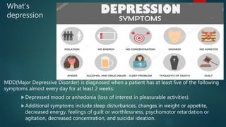 What’s
depression
MDD(Major Depressive Disorder) is diagnosed when a patient has at least five of the following
symptoms almost every day for at least 2 weeks:
Depressed mood or anhedonia (loss of interest in pleasurable activities).
Additional symptoms include sleep disturbances, changes in weight or appetite,
decreased energy, feelings of guilt or worthlessness, psychomotor retardation or
agitation, decreased concentration, and suicidal ideation.
 