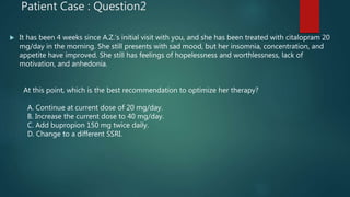 Patient Case : Question2
 It has been 4 weeks since A.Z.’s initial visit with you, and she has been treated with citalopram 20
mg/day in the morning. She still presents with sad mood, but her insomnia, concentration, and
appetite have improved. She still has feelings of hopelessness and worthlessness, lack of
motivation, and anhedonia.
At this point, which is the best recommendation to optimize her therapy?
A. Continue at current dose of 20 mg/day.
B. Increase the current dose to 40 mg/day.
C. Add bupropion 150 mg twice daily.
D. Change to a different SSRI.
 