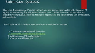 Patient Case : Question2
It has been 4 weeks since A.Z.’s initial visit with you, and she has been treated with citalopram 20
mg/day in the morning. She still presents with sad mood, but her insomnia, concentration, and
appetite have improved. She still has feelings of hopelessness and worthlessness, lack of motivation,
and anhedonia.
At this point, which is the best recommendation to optimize her therapy?
A. Continue at current dose of 20 mg/day.
B. Increase the current dose to 40 mg/day.
C. Add bupropion 150 mg twice daily.
D. Change to a different SSRI.
 