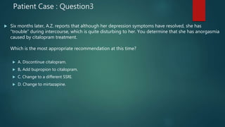 Patient Case : Question3
 Six months later, A.Z. reports that although her depression symptoms have resolved, she has
“trouble” during intercourse, which is quite disturbing to her. You determine that she has anorgasmia
caused by citalopram treatment.
Which is the most appropriate recommendation at this time?
 A. Discontinue citalopram.
 B. Add bupropion to citalopram.
 C. Change to a different SSRI.
 D. Change to mirtazapine.
 
