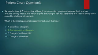 Patient Case : Question3
 Six months later, A.Z. reports that although her depression symptoms have resolved, she has
“trouble” during intercourse, which is quite disturbing to her. You determine that she has anorgasmia
caused by citalopram treatment.
Which is the most appropriate recommendation at this time?
 A. Discontinue citalopram.
 B. Add bupropion to citalopram.
 C. Change to a different SSRI.
 D. Change to mirtazapine.
 