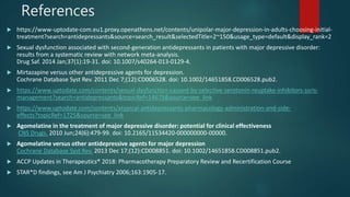 References
 https://www-uptodate-com.eu1.proxy.openathens.net/contents/unipolar-major-depression-in-adults-choosing-initial-
treatment?search=antidepressants&source=search_result&selectedTitle=2~150&usage_type=default&display_rank=2
 Sexual dysfunction associated with second-generation antidepressants in patients with major depressive disorder:
results from a systematic review with network meta-analysis.
Drug Saf. 2014 Jan;37(1):19-31. doi: 10.1007/s40264-013-0129-4.
 Mirtazapine versus other antidepressive agents for depression.
Cochrane Database Syst Rev. 2011 Dec 7;(12):CD006528. doi: 10.1002/14651858.CD006528.pub2.
 https://www.uptodate.com/contents/sexual-dysfunction-caused-by-selective-serotonin-reuptake-inhibitors-ssris-
management?search=antidepressants&topicRef=14675&source=see_link
 https://www.uptodate.com/contents/atypical-antidepressants-pharmacology-administration-and-side-
effects?topicRef=1725&source=see_link
 Agomelatine in the treatment of major depressive disorder: potential for clinical effectiveness
CNS Drugs. 2010 Jun;24(6):479-99. doi: 10.2165/11534420-000000000-00000.
 Agomelatine versus other antidepressive agents for major depression
Cochrane Database Syst Rev. 2013 Dec 17;(12):CD008851. doi: 10.1002/14651858.CD008851.pub2.
 ACCP Updates in Therapeutics® 2018: Pharmacotherapy Preparatory Review and Recertification Course
 STAR*D findings, see Am J Psychiatry 2006;163:1905-17.
 