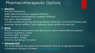 Pharmacotherapeutic Options
 Selection:
First-line medications:
SSRIs (Selective serotonin reuptake inhibitors),
SNRIs (serotonin-norepinephrine reuptake inhibitors)
Bupropion, and mirtazapine.
Consider possible drug-drug and drug-disease interactions, concurrent illnesses, prior
responses, family members’ prior responses, patient preference, and cost.
 Onset:
Physical symptoms (energy levels, sleep disturbances) improve before affective symptoms.
Symptoms responds in 2 weeks.
Full effect within 4–6 weeks.
Response within 8 weeks.
Remission may take up to 12 weeks.
 Adequate trial:
The correct drug for the patient and a therapeutic dose for an appropriate duration.
A therapeutic trial lasts 4–8 weeks (2010 APA practice guideline).
 
