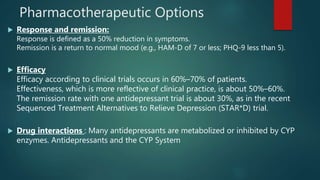 Pharmacotherapeutic Options
 Response and remission:
Response is defined as a 50% reduction in symptoms.
Remission is a return to normal mood (e.g., HAM-D of 7 or less; PHQ-9 less than 5).
 Efficacy
Efficacy according to clinical trials occurs in 60%–70% of patients.
Effectiveness, which is more reflective of clinical practice, is about 50%–60%.
The remission rate with one antidepressant trial is about 30%, as in the recent
Sequenced Treatment Alternatives to Relieve Depression (STAR*D) trial.
 Drug interactions : Many antidepressants are metabolized or inhibited by CYP
enzymes. Antidepressants and the CYP System
 