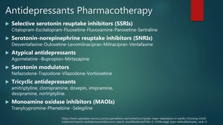 Antidepressants Pharmacotherapy
 Selective serotonin reuptake inhibitors (SSRIs)
Citalopram-Escitalopram-Fluoxetine-Fluvoxamine-Paroxetine-Sertraline
 Serotonin-norepinephrine reuptake inhibitors (SNRIs)
Desvenlafaxine-Duloxetine-Levomilnacipran-Milnacipran-Venlafaxine
 Atypical antidepressants
Agomelatine –Bupropion-Mirtazapine
 Serotonin modulators
Nefazodone-Trazodone-Vilazodone-Vortioxetine
 Tricyclic antidepressants
amitriptyline, clomipramine, doxepin, imipramine,
desipramine, nortriptyline.
 Monoamine oxidase inhibitors (MAOIs)
Tranylcypromine-Phenelzine -Selegiline
https://www-uptodate-com.eu1.proxy.openathens.net/contents/unipolar-major-depression-in-adults-choosing-initial-
treatment?search=antidepressants&source=search_result&selectedTitle=2~150&usage_type=default&display_rank=2
 