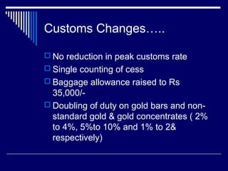 Customs Changes…..

 No reduction in peak customs rate
 Single counting of cess
 Baggage allowance raised to Rs
  35,000/-
 Doubling of duty on gold bars and non-
  standard gold & gold concentrates ( 2%
  to 4%, 5%to 10% and 1% to 2&
  respectively)
 