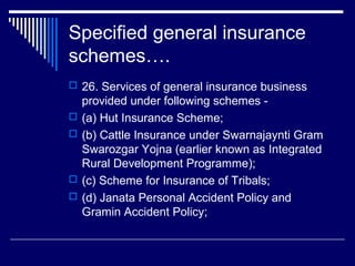 Specified general insurance
schemes….
 26. Services of general insurance business
    provided under following schemes -
   (a) Hut Insurance Scheme;
   (b) Cattle Insurance under Swarnajaynti Gram
    Swarozgar Yojna (earlier known as Integrated
    Rural Development Programme);
   (c) Scheme for Insurance of Tribals;
   (d) Janata Personal Accident Policy and
    Gramin Accident Policy;
 