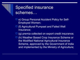 Specified insurance
schemes…
 e) Group Personal Accident Policy for Self-
  Employed Women;
 (f) Agricultural Pumpset and Failed Well
  Insurance;
 (g) premia collected on export credit insurance;
 (h) Weather Based Crop Insurance Scheme or
  the Modified National Agricultural Insurance
  Scheme, approved by the Government of India
  and implemented by the Ministry of Agriculture;
 