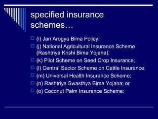 specified insurance
schemes…
 (i) Jan Arogya Bima Policy;
 (j) National Agricultural Insurance Scheme
    (Rashtriya Krishi Bima Yojana);
   (k) Pilot Scheme on Seed Crop Insurance;
   (l) Central Sector Scheme on Cattle Insurance;
   (m) Universal Health Insurance Scheme;
   (n) Rashtriya Swasthya Bima Yojana; or
   (o) Coconut Palm Insurance Scheme;
 
