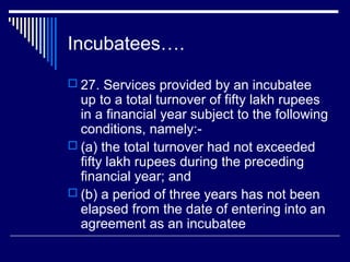 Incubatees….
 27. Services provided by an incubatee
  up to a total turnover of fifty lakh rupees
  in a financial year subject to the following
  conditions, namely:-
 (a) the total turnover had not exceeded
  fifty lakh rupees during the preceding
  financial year; and
 (b) a period of three years has not been
  elapsed from the date of entering into an
  agreement as an incubatee
 