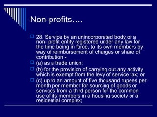 Non-profits….
 28. Service by an unincorporated body or a
  non- profit entity registered under any law for
  the time being in force, to its own members by
  way of reimbursement of charges or share of
  contribution -
 (a) as a trade union;
 (b) for the provision of carrying out any activity
  which is exempt from the levy of service tax; or
 (c) up to an amount of five thousand rupees per
  month per member for sourcing of goods or
  services from a third person for the common
  use of its members in a housing society or a
  residential complex;
 