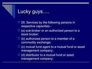 Lucky guys….
 29. Services by the following persons in
    respective capacities -
   (a) sub-broker or an authorized person to a
    stock broker;
   (b) authorized person to a member of a
    commodity exchange;
   (c) mutual fund agent to a mutual fund or asset
    management company;
   (d) distributor to a mutual fund or asset
    management company;
 