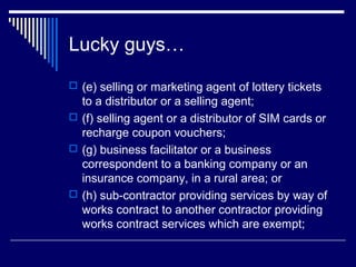 Lucky guys…
 (e) selling or marketing agent of lottery tickets
  to a distributor or a selling agent;
 (f) selling agent or a distributor of SIM cards or
  recharge coupon vouchers;
 (g) business facilitator or a business
  correspondent to a banking company or an
  insurance company, in a rural area; or
 (h) sub-contractor providing services by way of
  works contract to another contractor providing
  works contract services which are exempt;
 