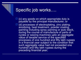 Specific job works….
 (c) any goods on which appropriate duty is
  payable by the principal manufacturer; or
 (d) processes of electroplating, zinc plating,
  anodizing, heat treatment, powder coating,
  painting including spray painting or auto black,
  during the course of manufacture of parts of
  cycles or sewing machines upto an aggregate
  value of taxable service of the specified
  processes of one hundred and fifty lakh rupees
  in a financial year subject to the condition that
  such aggregate value had not exceeded one
  hundred and fifty lakh rupees during the
  preceding financial year;
 