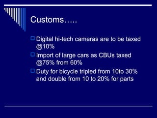 Customs…..

 Digital hi-tech cameras are to be taxed
  @10%
 Import of large cars as CBUs taxed
  @75% from 60%
 Duty for bicycle tripled from 10to 30%
  and double from 10 to 20% for parts
 