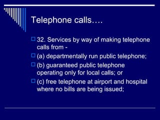 Telephone calls….

 32. Services by way of making telephone
  calls from -
 (a) departmentally run public telephone;
 (b) guaranteed public telephone
  operating only for local calls; or
 (c) free telephone at airport and hospital
  where no bills are being issued;
 