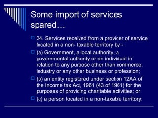 Some import of services
spared…
 34. Services received from a provider of service
  located in a non- taxable territory by -
 (a) Government, a local authority, a
  governmental authority or an individual in
  relation to any purpose other than commerce,
  industry or any other business or profession;
 (b) an entity registered under section 12AA of
  the Income tax Act, 1961 (43 of 1961) for the
  purposes of providing charitable activities; or
 (c) a person located in a non-taxable territory;
 