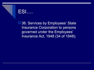 ESI….

 36. Services by Employees’ State
  Insurance Corporation to persons
  governed under the Employees’
  Insurance Act, 1948 (34 of 1948);
 