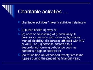Charitable activities….
 charitable activities" means activities relating to
  -
 (i) public health by way of -
 (a) care or counseling of (i) terminally ill
  persons or persons with severe physical or
  mental disability, (ii) persons afflicted with HIV
  or AIDS, or (iii) persons addicted to a
  dependence-forming substance such as
  narcotics drugs or alcohol; or
 (activities had not exceeded twenty five lakhs
  rupees during the preceding financial year;
 
