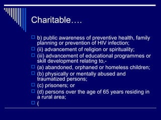 Charitable….
 b) public awareness of preventive health, family
    planning or prevention of HIV infection;
   (ii) advancement of religion or spirituality;
   (iii) advancement of educational programmes or
    skill development relating to,-
   (a) abandoned, orphaned or homeless children;
   (b) physically or mentally abused and
    traumatized persons;
   (c) prisoners; or
   (d) persons over the age of 65 years residing in
    a rural area;
   (
 