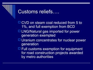 Customs reliefs….
 CVD on steam coal reduced from 5 to
  1%, and full exemption from BCD
 LNG/Natural gas imported for power
  generation exempted
 Uranium concentrates for nuclear power
  generation
 Full customs exemption for equipment
  for road construction projects awarded
  by metro authorities
 