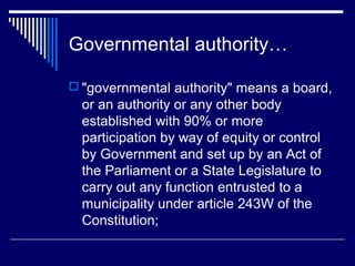 Governmental authority…

 "governmental authority" means a board,
  or an authority or any other body
  established with 90% or more
  participation by way of equity or control
  by Government and set up by an Act of
  the Parliament or a State Legislature to
  carry out any function entrusted to a
  municipality under article 243W of the
  Constitution;
 